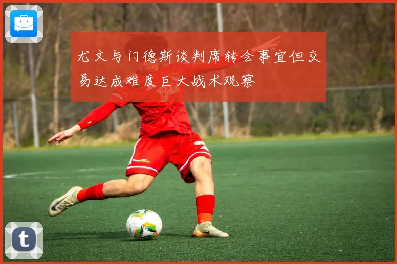 尤文与门德斯谈判席转会事宜但交易达成难度巨大战术观察