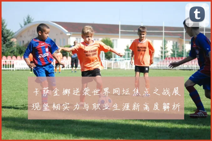 卡萨金娜逆袭世界网坛焦点之战展现坚韧实力与职业生涯新高度解析