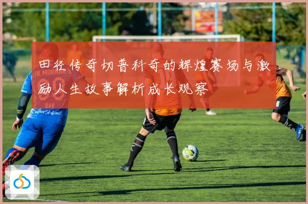 田径传奇切普科奇的辉煌赛场与激励人生故事解析成长观察