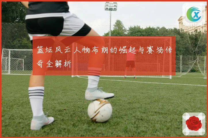 篮坛风云人物布朗的崛起与赛场传奇全解析