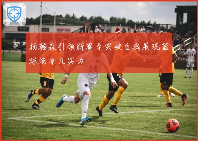 杨瀚森引领新赛季突破自我展现篮球场非凡实力