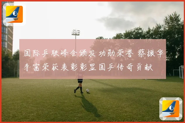 国际乒联峰会颁发功勋荣誉 蔡振华李富荣获表彰彰显国乒传奇贡献