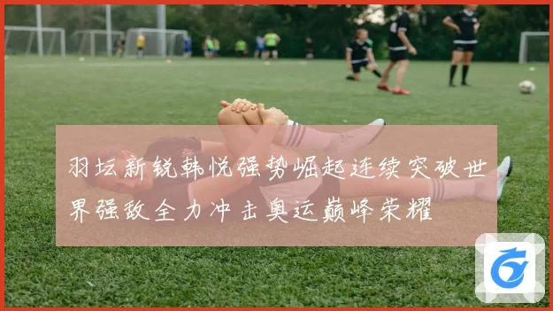 羽坛新锐韩悦强势崛起连续突破世界强敌全力冲击奥运巅峰荣耀