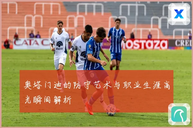 奥塔门迪的防守艺术与职业生涯高光瞬间解析