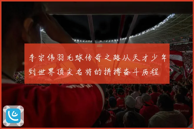李宗伟羽毛球传奇之路从天才少年到世界顶尖名将的拼搏奋斗历程