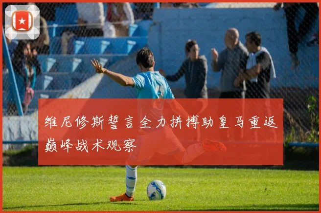 维尼修斯誓言全力拼搏助皇马重返巅峰战术观察
