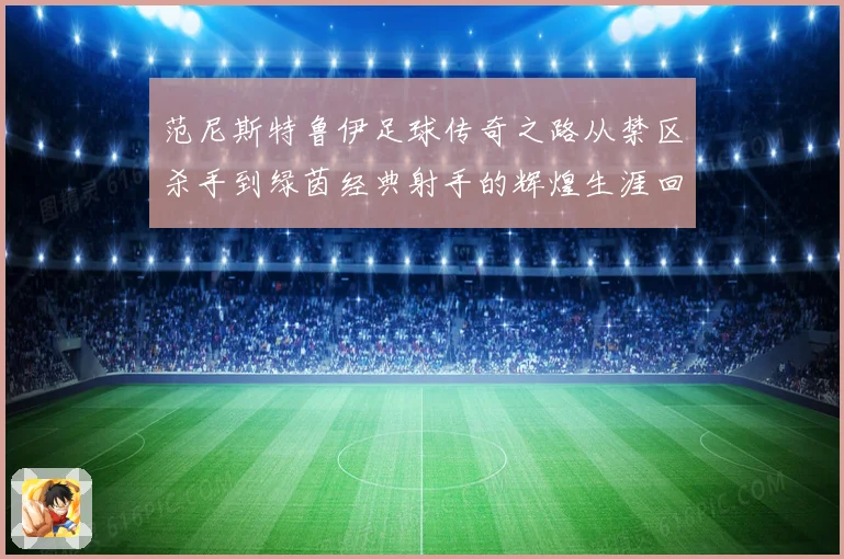 范尼斯特鲁伊足球传奇之路从禁区杀手到绿茵经典射手的辉煌生涯回顾
