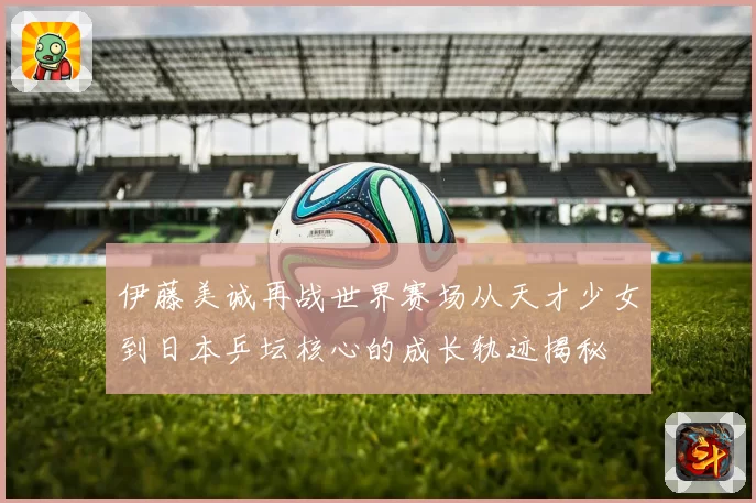 伊藤美诚再战世界赛场从天才少女到日本乒坛核心的成长轨迹揭秘
