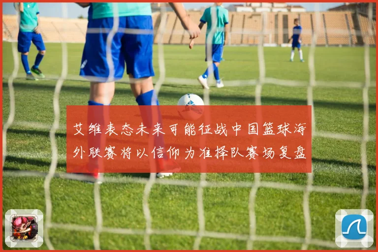 艾维表态未来可能征战中国篮球海外联赛将以信仰为准择队赛场复盘