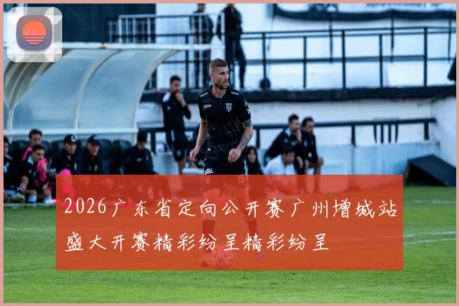 2026广东省定向公开赛广州增城站盛大开赛精彩纷呈精彩纷呈