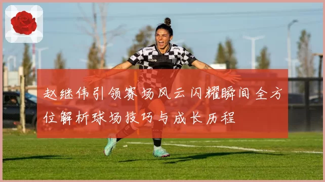赵继伟引领赛场风云闪耀瞬间全方位解析球场技巧与成长历程