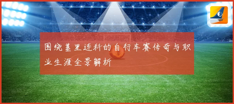 围绕基里连科的自行车赛传奇与职业生涯全景解析