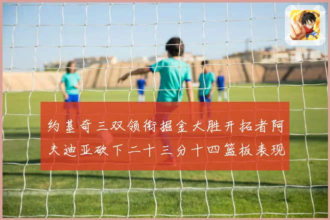 约基奇三双领衔掘金大胜开拓者阿夫迪亚砍下二十三分十四篮板表现赛场复盘