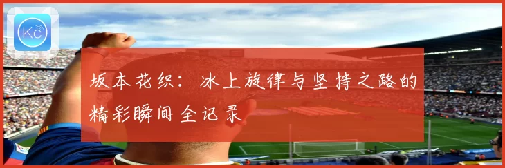 坂本花织：冰上旋律与坚持之路的精彩瞬间全记录