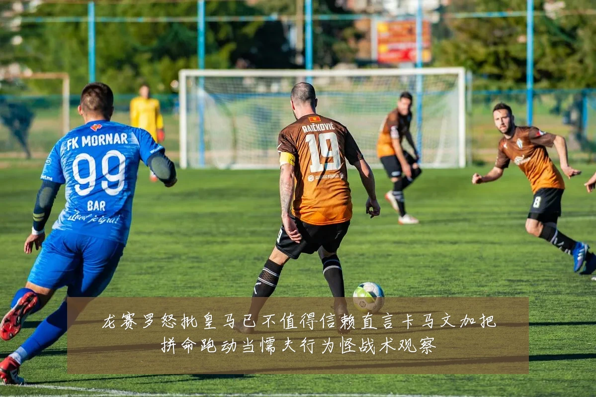 龙赛罗怒批皇马已不值得信赖直言卡马文加把拼命跑动当懦夫行为怪战术观察