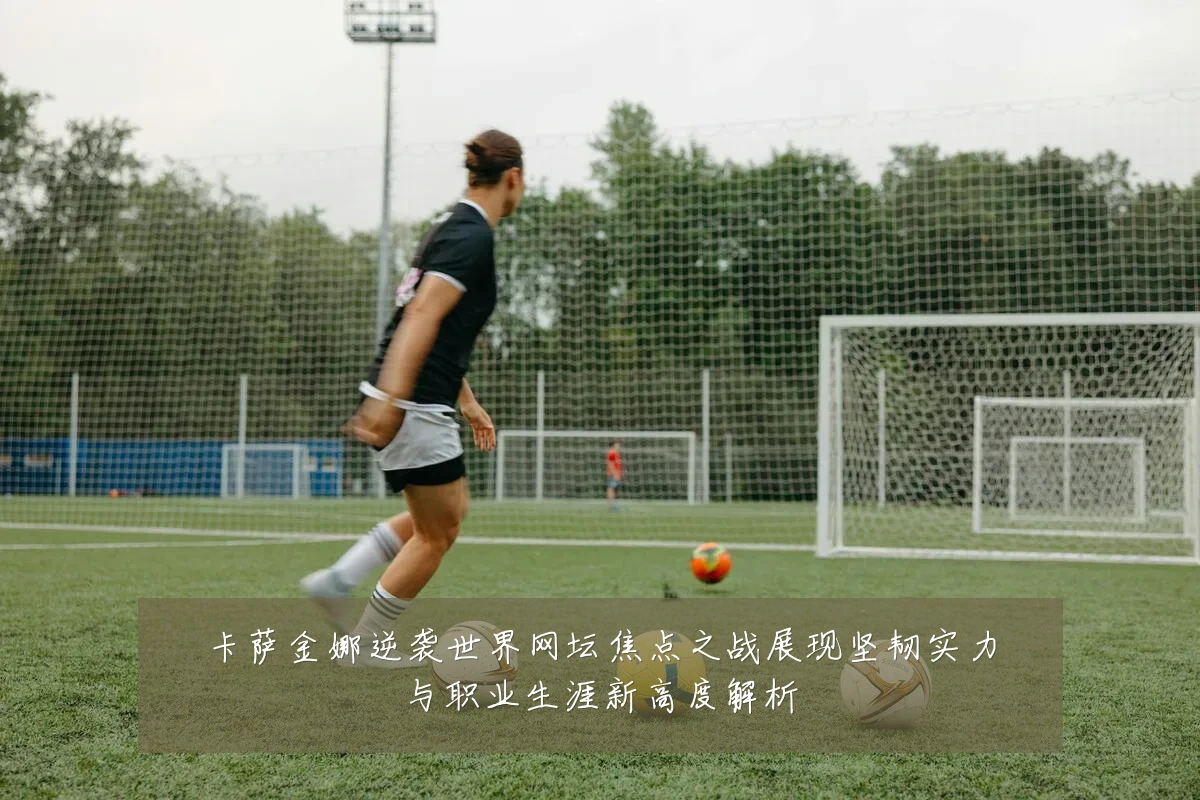 卡萨金娜逆袭世界网坛焦点之战展现坚韧实力与职业生涯新高度解析